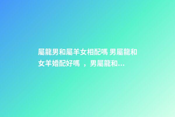 屬龍男和屬羊女相配嗎 男屬龍和女羊婚配好嗎，男屬龍和女屬羊配嗎-第1張-觀點-玄機派